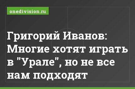 Григорий Иванов: Многие хотят играть в "Урале", но не все нам подходят