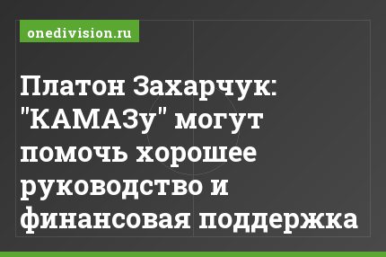 Платон Захарчук: "КАМАЗу" могут помочь хорошее руководство и финансовая поддержка
