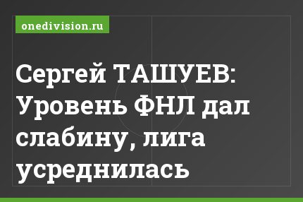 Сергей ТАШУЕВ: Уровень ФНЛ дал слабину, лига усреднилась