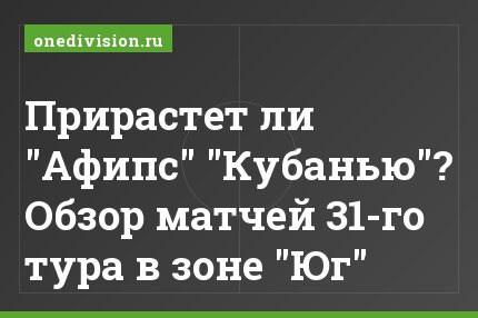 Прирастет ли "Афипс" "Кубанью"? Обзор матчей 31-го тура в зоне "Юг"