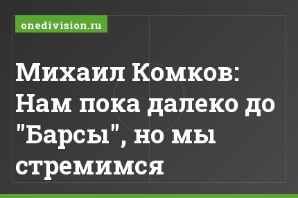 Михаил Комков: Нам пока далеко до "Барсы", но мы стремимся