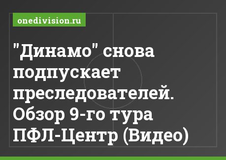 "Динамо" снова подпускает преследователей. Обзор 9-го тура ПФЛ-Центр (Видео)