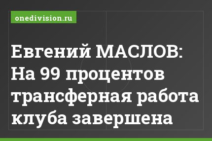 Евгений МАСЛОВ: На 99 процентов трансферная работа клуба завершена