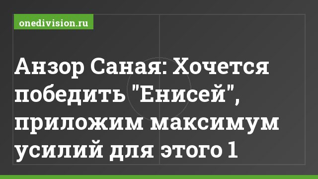 Анзор Саная: Хочется победить "Енисей", приложим максимум усилий для этого 1