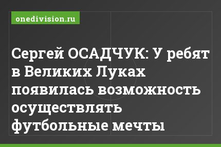 Сергей ОСАДЧУК: У ребят в Великих Луках появилась возможность осуществлять футбольные мечты