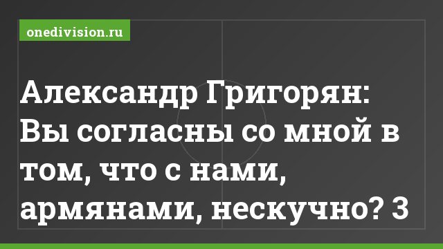 Александр Григорян: Вы согласны со мной в том, что с нами, армянами, нескучно? 3