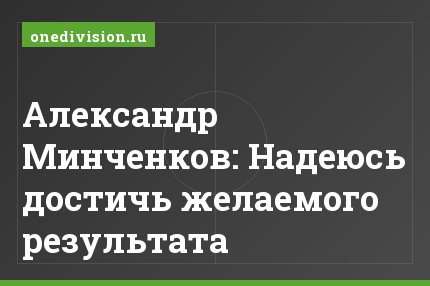 Александр Минченков: Надеюсь достичь желаемого результата