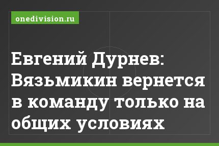Евгений Дурнев: Вязьмикин вернется в команду только на общих условиях