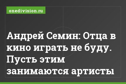 Андрей Семин: Отца в кино играть не буду. Пусть этим занимаются артисты