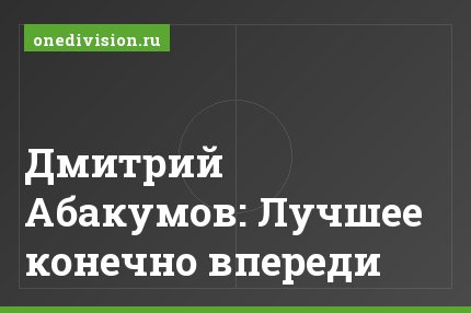 Дмитрий Абакумов: Лучшее конечно впереди