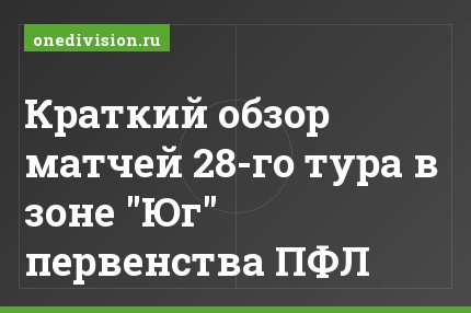 Краткий обзор матчей 28-го тура в зоне "Юг" первенства ПФЛ