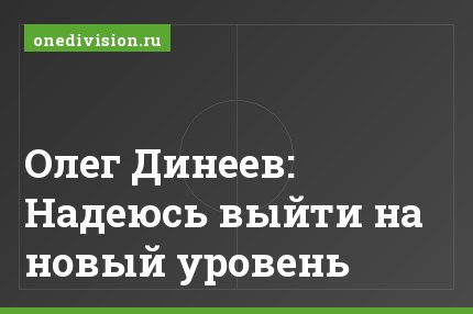 Олег Динеев: Надеюсь выйти на новый уровень