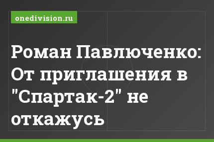 Роман Павлюченко: От приглашения в "Спартак-2" не откажусь