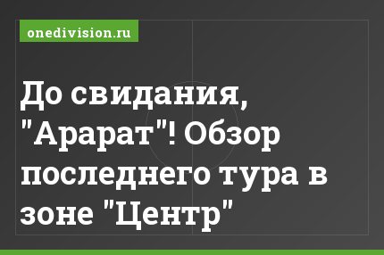 До свидания, "Арарат"! Обзор последнего тура в зоне "Центр"