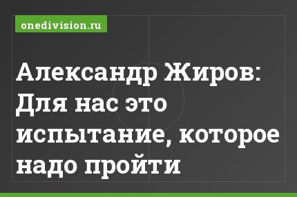 Александр Жиров: Для нас это испытание, которое надо пройти