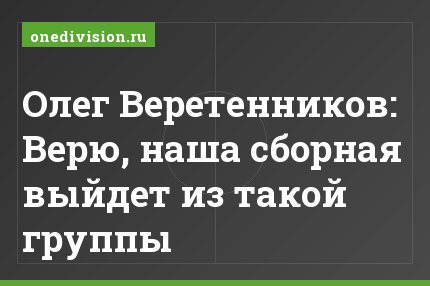 Олег Веретенников: Верю, наша сборная выйдет из такой группы