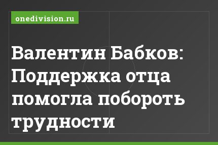 Валентин Бабков: Поддержка отца помогла побороть трудности