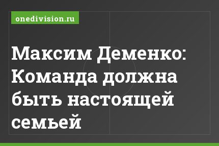 Максим Деменко: Команда должна быть настоящей семьей