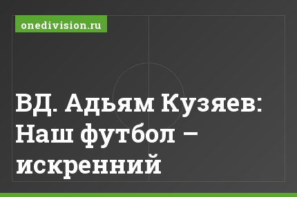 ВД. Адьям Кузяев: Наш футбол – искренний