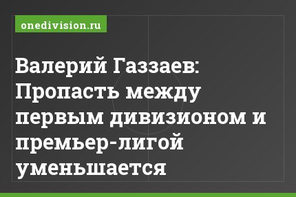 Валерий Газзаев: Пропасть между первым дивизионом и премьер-лигой уменьшается