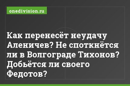 Как перенесёт неудачу Аленичев? Не споткнётся ли в Волгограде Тихонов? Добьётся ли своего Федотов?