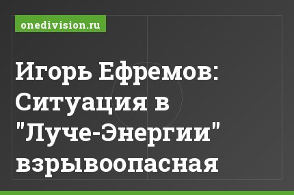 Игорь Ефремов: Ситуация в "Луче-Энергии" взрывоопасная