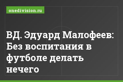 ВД. Эдуард Малофеев: Без воспитания в футболе делать нечего