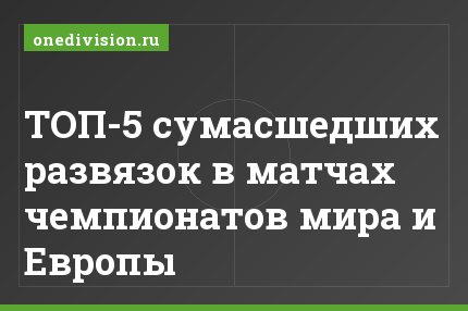 ТОП-5 сумасшедших развязок в матчах чемпионатов мира и Европы