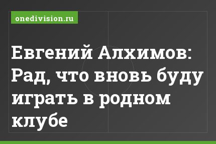 Евгений Алхимов: Рад, что вновь буду играть в родном клубе
