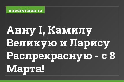 Анну I, Камилу Великую и Ларису Распрекрасную - с 8 Марта!