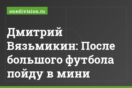 Дмитрий Вязьмикин: После большого футбола пойду в мини