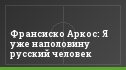 Франсиско Аркос: Я уже наполовину русский человек