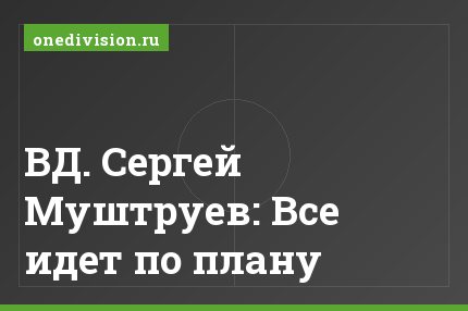 ВД. Сергей Муштруев: Все идет по плану