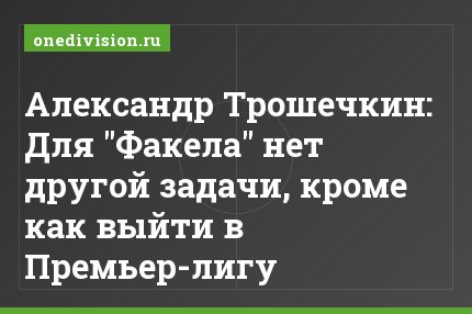 Александр Трошечкин: Для "Факела" нет другой задачи, кроме как выйти в Премьер-лигу