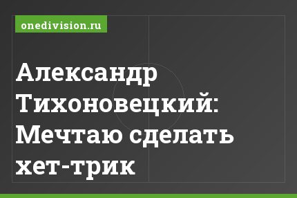 Александр Тихоновецкий: Мечтаю сделать хет-трик