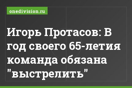 Игорь Протасов: В год своего 65-летия команда обязана "выстрелить"