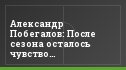 Александр Побегалов: После сезона осталось чувство неудовлетворенности