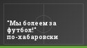 "Мы болеем за футбол!" по-хабаровски