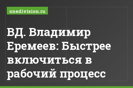 ВД. Владимир Еремеев: Быстрее включиться в рабочий процесс