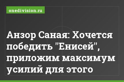 Анзор Саная: Хочется победить "Енисей", приложим максимум усилий для этого