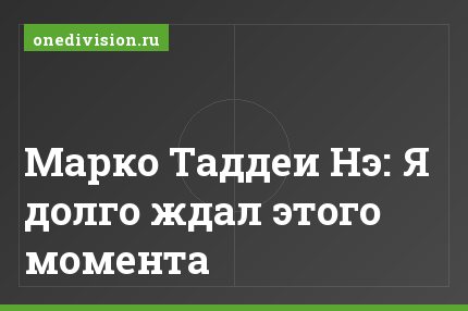 Марко Таддеи Нэ: Я долго ждал этого момента