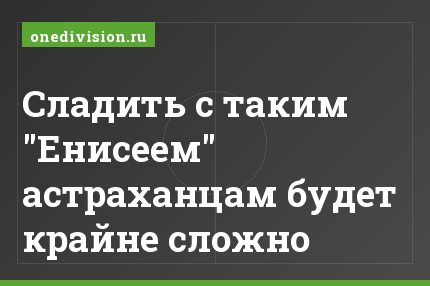 Сладить с таким "Енисеем" астраханцам будет крайне сложно