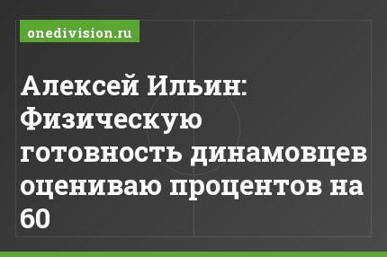 Алексей Ильин: Физическую готовность динамовцев оцениваю процентов на 60