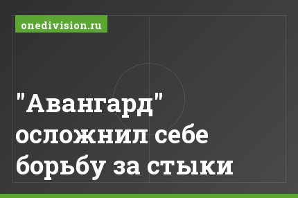 "Авангард" осложнил себе борьбу за стыки