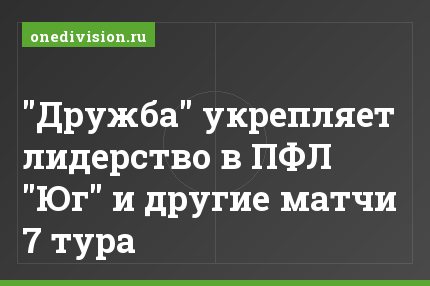 "Дружба" укрепляет лидерство в ПФЛ "Юг" и другие матчи 7 тура