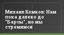 Михаил Комков: Нам пока далеко до "Барсы", но мы стремимся