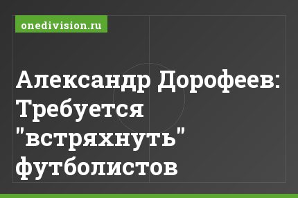 Александр Дорофеев: Требуется "встряхнуть" футболистов