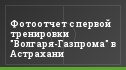 Фотоотчет с первой тренировки "Волгаря-Газпрома" в Астрахани