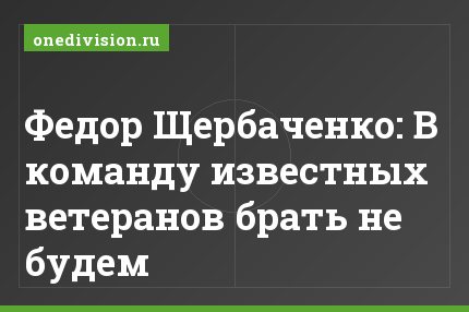 Федор Щербаченко: В команду известных ветеранов брать не будем