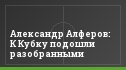 Александр Алферов: К Кубку подошли разобранными